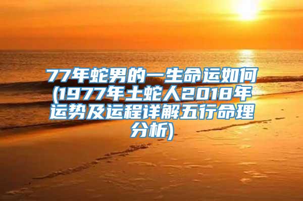 77年蛇男的一生命运如何(1977年土蛇人2018年运势及运程详解五行命理分析)