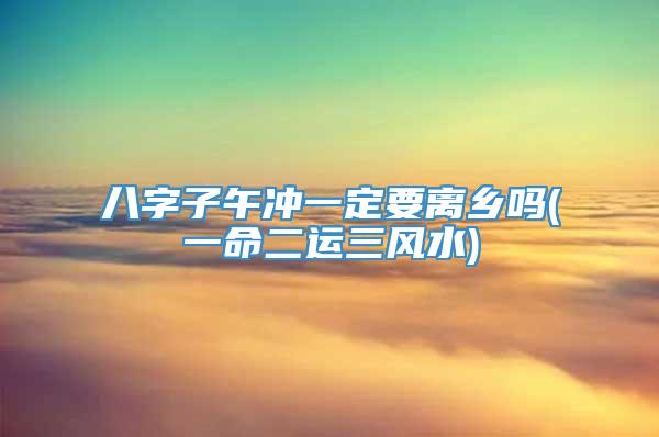 八字子午冲一定要离乡吗(一命二运三风水)