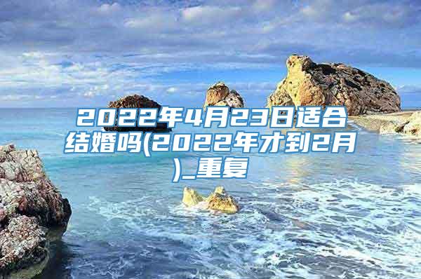 2022年4月23日适合结婚吗(2022年才到2月)_重复