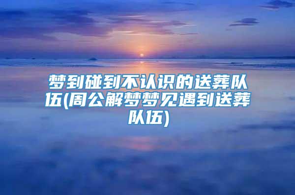 梦到碰到不认识的送葬队伍(周公解梦梦见遇到送葬队伍)