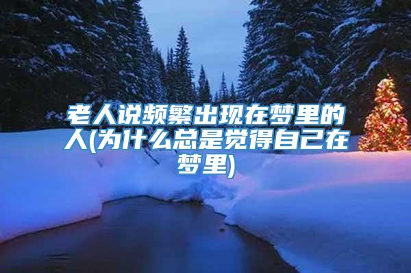 老人说频繁出现在梦里的人(为什么总是觉得自己在梦里)