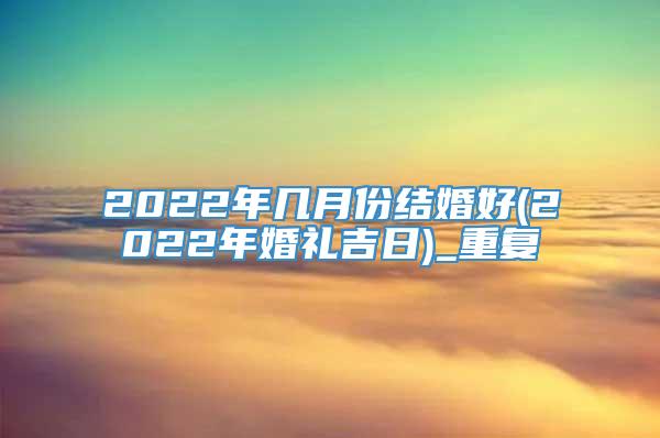 2022年几月份结婚好(2022年婚礼吉日)_重复