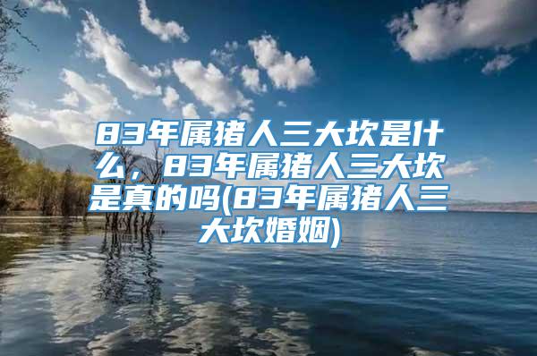 83年属猪人三大坎是什么，83年属猪人三大坎是真的吗(83年属猪人三大坎婚姻)