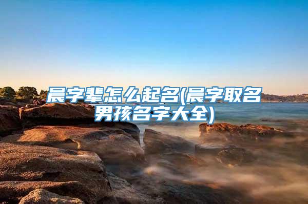 晨字辈怎么起名(晨字取名男孩名字大全)