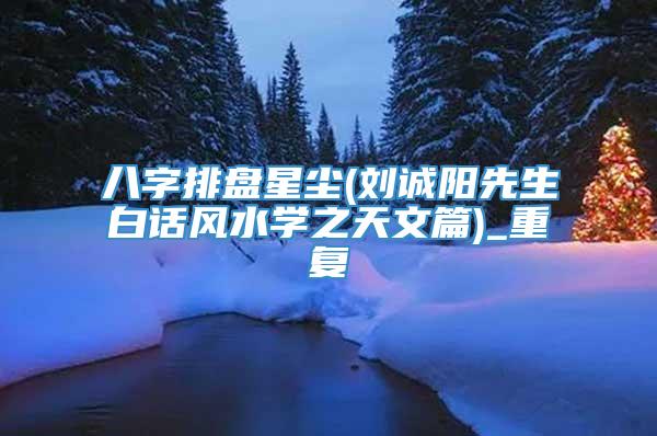 八字排盘星尘(刘诚阳先生白话风水学之天文篇)_重复