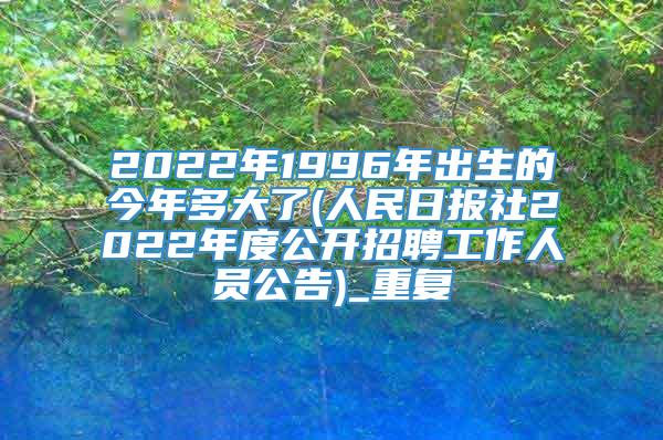 2022年1996年出生的今年多大了(人民日报社2022年度公开招聘工作人员公告)_重复