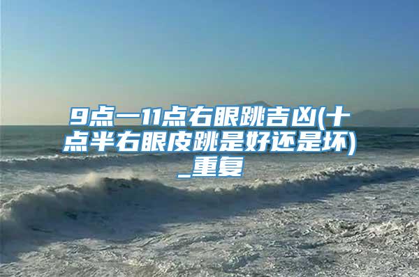 9点一11点右眼跳吉凶(十点半右眼皮跳是好还是坏)_重复