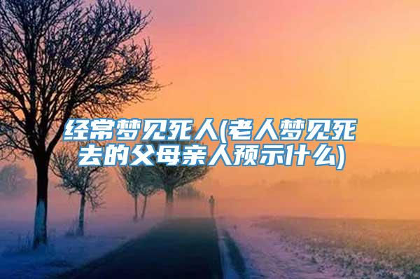 经常梦见死人(老人梦见死去的父母亲人预示什么)