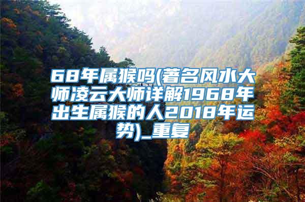 68年属猴吗(著名风水大师凌云大师详解1968年出生属猴的人2018年运势)_重复