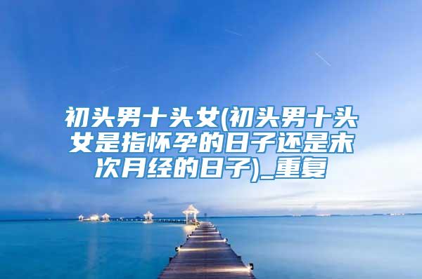 初头男十头女(初头男十头女是指怀孕的日子还是末次月经的日子)_重复
