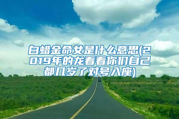 白蜡金命女是什么意思(2019年的龙看看你们自己都几岁了对号入座)