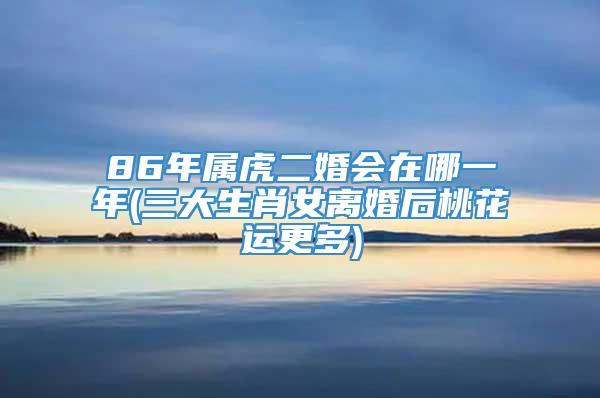 86年属虎二婚会在哪一年(三大生肖女离婚后桃花运更多)