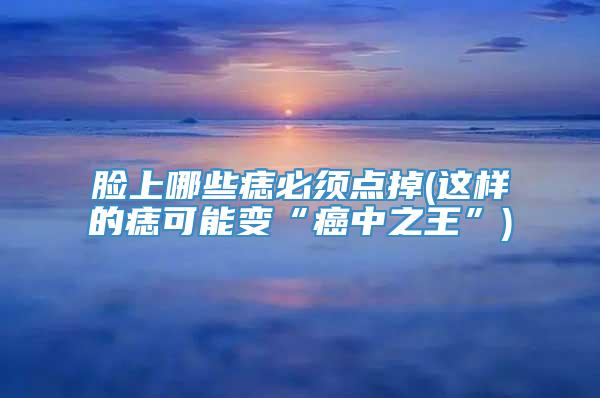 脸上哪些痣必须点掉(这样的痣可能变“癌中之王”)