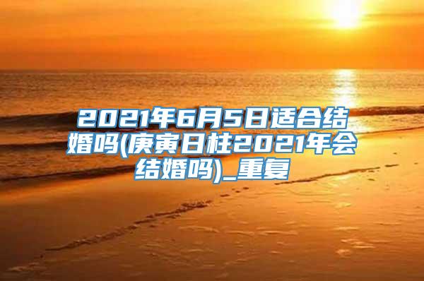 2021年6月5日适合结婚吗(庚寅日柱2021年会结婚吗)_重复