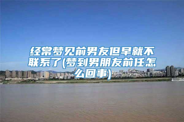 经常梦见前男友但早就不联系了(梦到男朋友前任怎么回事)