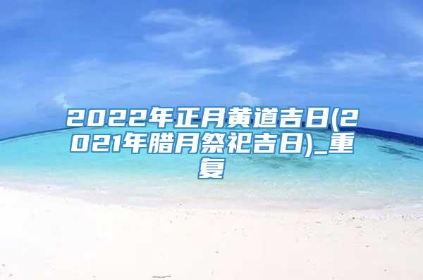 2022年正月黄道吉日(2021年腊月祭祀吉日)_重复