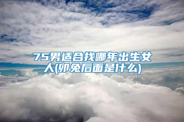 75男适合找哪年出生女人(卯兔后面是什么)