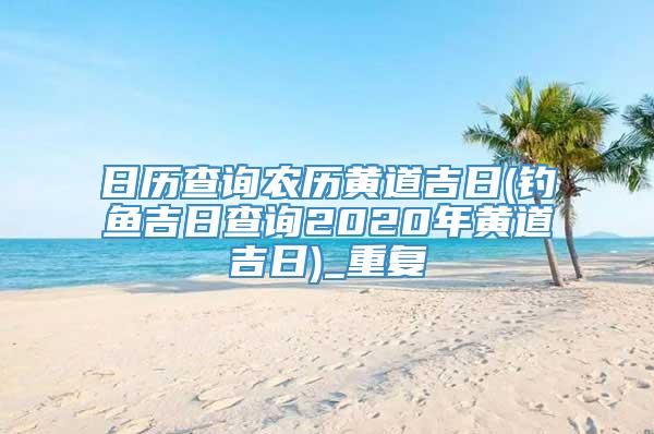 日历查询农历黄道吉日(钓鱼吉日查询2020年黄道吉日)_重复