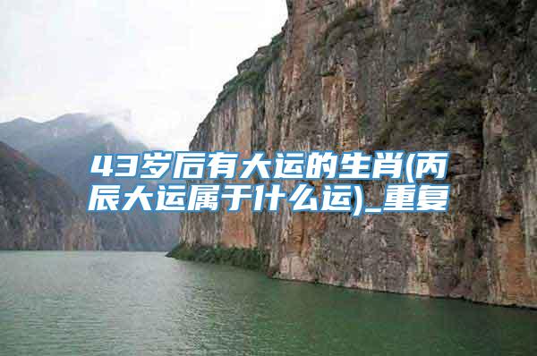 43岁后有大运的生肖(丙辰大运属于什么运)_重复