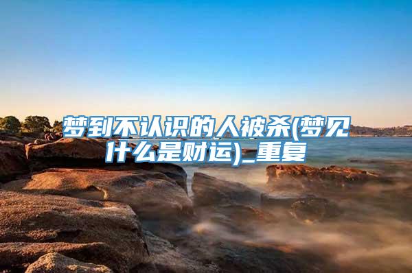 梦到不认识的人被杀(梦见什么是财运)_重复