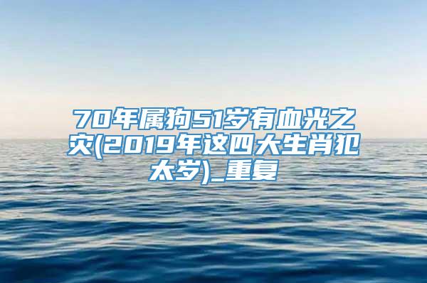 70年属狗51岁有血光之灾(2019年这四大生肖犯太岁)_重复