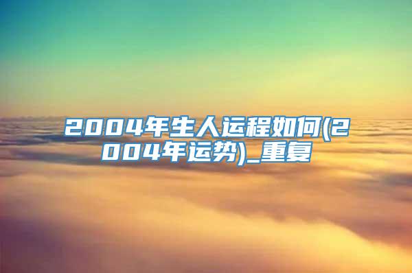 2004年生人运程如何(2004年运势)_重复