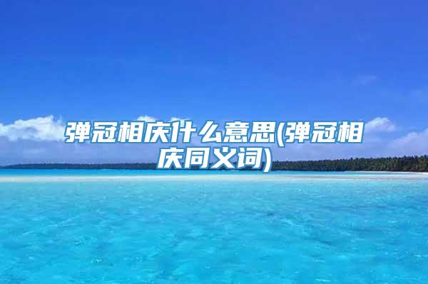 弹冠相庆什么意思(弹冠相庆同义词)