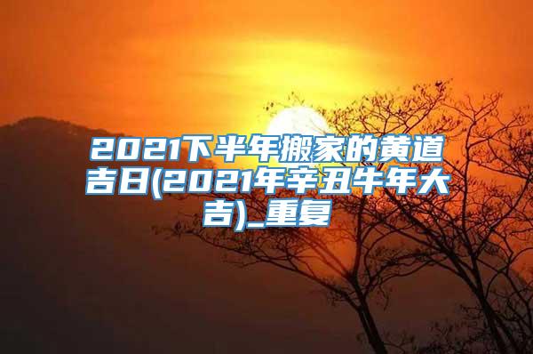 2021下半年搬家的黄道吉日(2021年辛丑牛年大吉)_重复