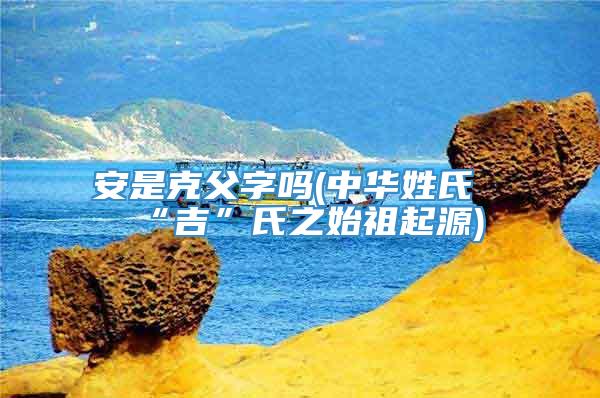 安是克父字吗(中华姓氏“吉”氏之始祖起源)