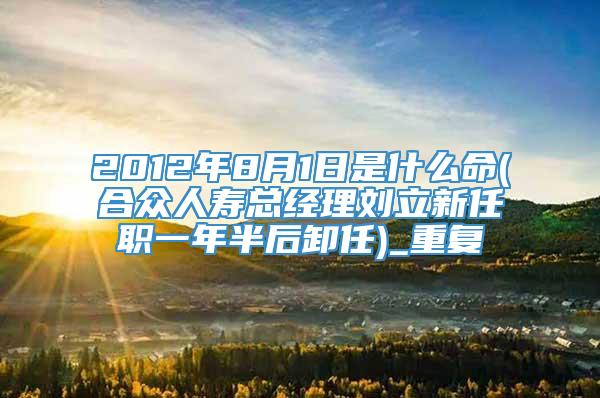 2012年8月1日是什么命(合众人寿总经理刘立新任职一年半后卸任)_重复