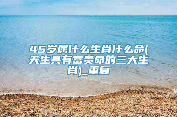 45岁属什么生肖什么命(天生具有富贵命的三大生肖)_重复