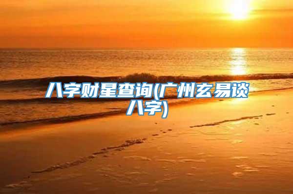 八字财星查询(广州玄易谈八字)