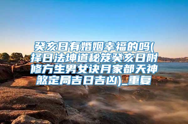 癸亥日有婚姻幸福的吗(择日法坤道秘笈癸亥日附修方生男女诀月家都天神煞定局吉日吉凶)_重复