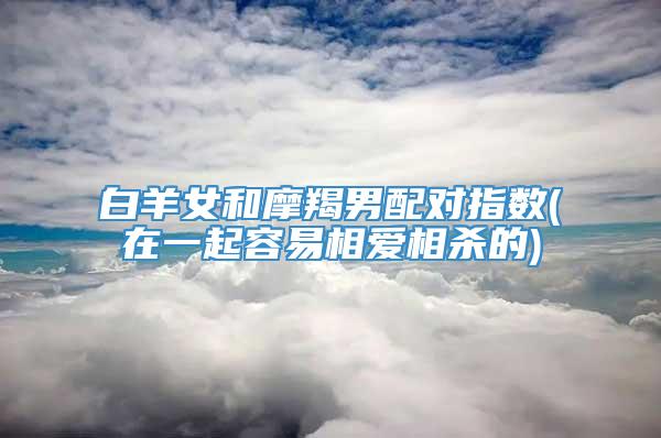 白羊女和摩羯男配对指数(在一起容易相爱相杀的)