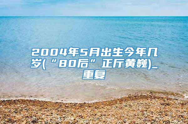 2004年5月出生今年几岁(“80后”正厅黄巍)_重复