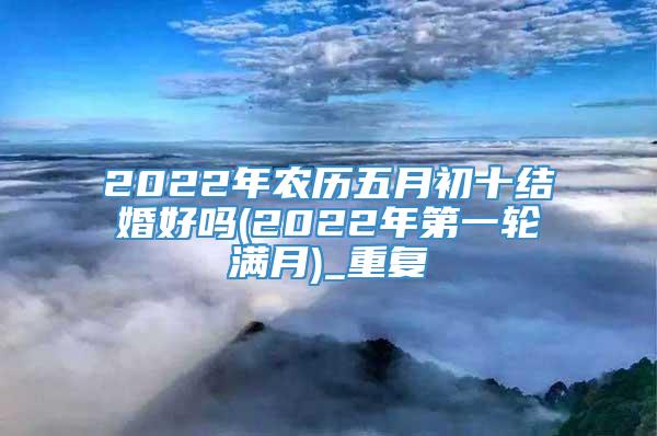 2022年农历五月初十结婚好吗(2022年第一轮满月)_重复