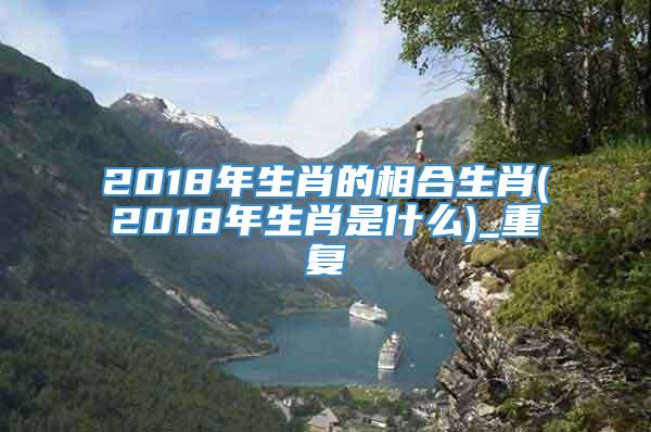 2018年生肖的相合生肖(2018年生肖是什么)_重复