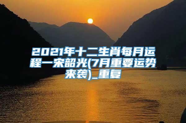 2021年十二生肖每月运程一宋韶光(7月重要运势来袭)_重复