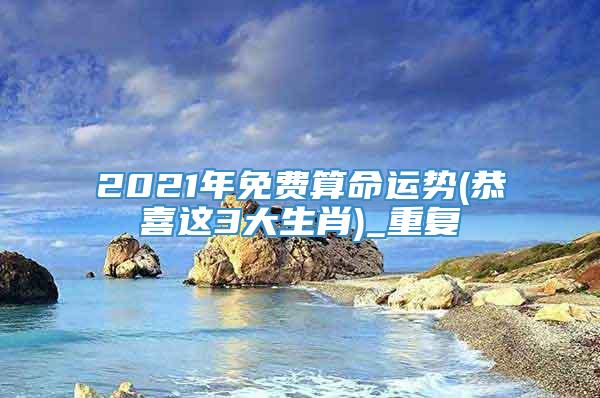 2021年免费算命运势(恭喜这3大生肖)_重复