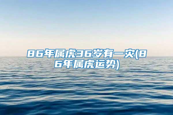 86年属虎36岁有一灾(86年属虎运势)