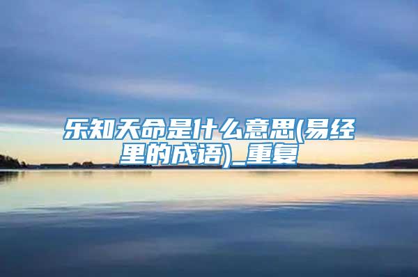 乐知天命是什么意思(易经里的成语)_重复