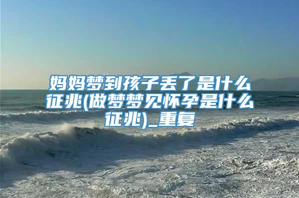 妈妈梦到孩子丢了是什么征兆(做梦梦见怀孕是什么征兆)_重复