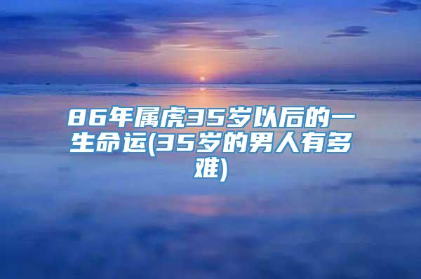 86年属虎35岁以后的一生命运(35岁的男人有多难)