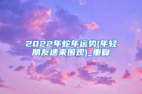 2022年蛇年运势(年轻朋友速来围观)_重复