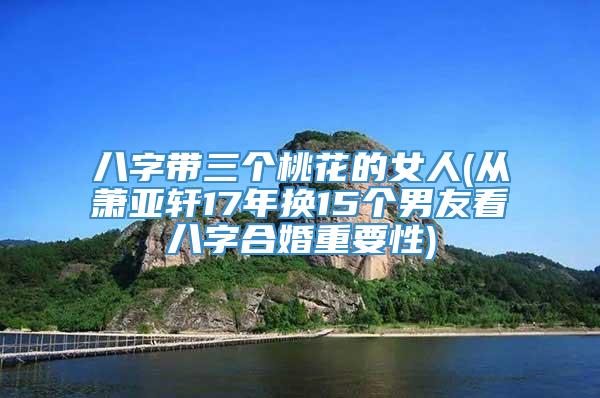 八字带三个桃花的女人(从萧亚轩17年换15个男友看八字合婚重要性)