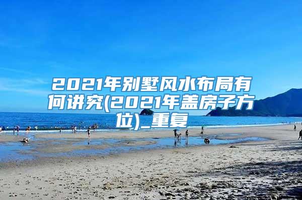 2021年别墅风水布局有何讲究(2021年盖房子方位)_重复