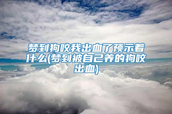 梦到狗咬我出血了预示着什么(梦到被自己养的狗咬出血)