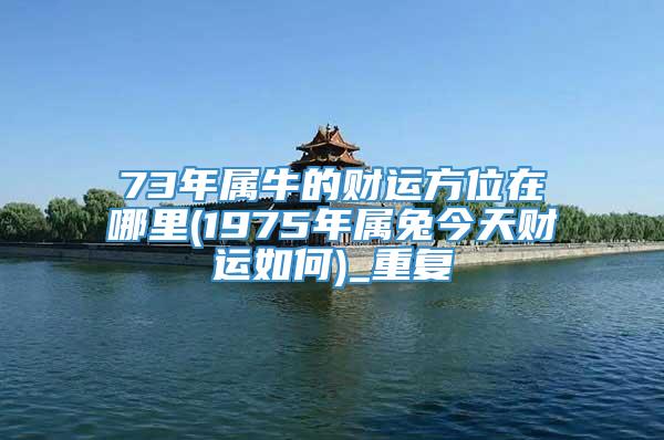 73年属牛的财运方位在哪里(1975年属兔今天财运如何)_重复