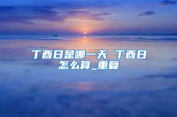 丁酉日是哪一天 丁酉日怎么算_重复