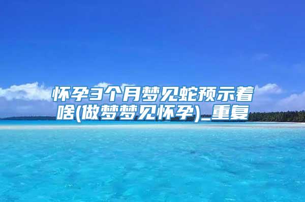 怀孕3个月梦见蛇预示着啥(做梦梦见怀孕)_重复